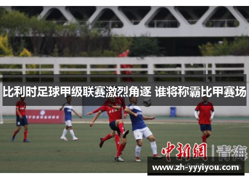 比利时足球甲级联赛激烈角逐 谁将称霸比甲赛场